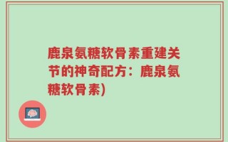 鹿泉氨糖软骨素重建关节的神奇配方：鹿泉氨糖软骨素)
