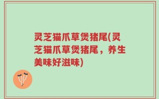 灵芝猫爪草煲猪尾(灵芝猫爪草煲猪尾，养生美味好滋味)