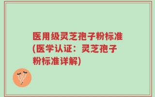 医用级灵芝孢子粉标准(医学认证：灵芝孢子粉标准详解)
