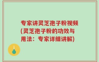 专家讲灵芝孢子粉视频(灵芝孢子粉的功效与用法：专家详细讲解)