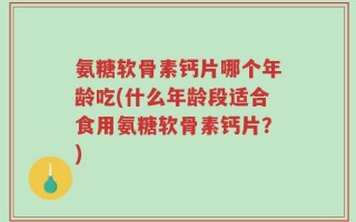 氨糖软骨素钙片哪个年龄吃(什么年龄段适合食用氨糖软骨素钙片？)