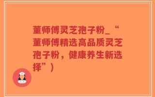 董师傅灵芝孢子粉_“董师傅精选高品质灵芝孢子粉，健康养生新选择”)