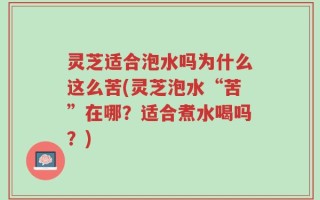 灵芝适合泡水吗为什么这么苦(灵芝泡水“苦”在哪？适合煮水喝吗？)