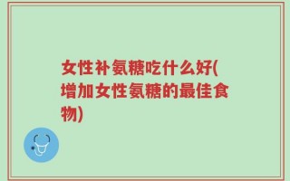 女性补氨糖吃什么好(增加女性氨糖的最佳食物)