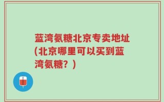 蓝湾氨糖北京专卖地址(北京哪里可以买到蓝湾氨糖？)