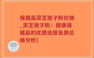 保健品灵芝孢子粉价格_灵芝孢子粉：健康保健品的优质选择及其价格分析)