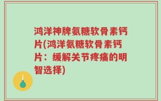 鸿洋神牌氨糖软骨素钙片(鸿洋氨糖软骨素钙片：缓解关节疼痛的明智选择)