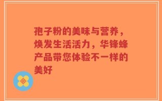 孢子粉的美味与营养，焕发生活活力，华锋蜂产品带您体验不一样的美好