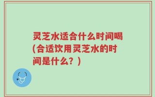 灵芝水适合什么时间喝(合适饮用灵芝水的时间是什么？)