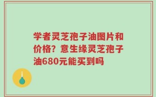 学者灵芝孢子油图片和价格？意生缘灵芝孢子油680元能买到吗