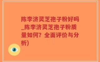 陈李济灵芝孢子粉好吗_陈李济灵芝孢子粉质量如何？全面评价与分析)