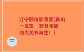 辽宁鞍山软骨素(鞍山一发现 - 软骨素能助力关节再生！)