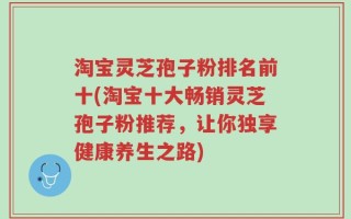 淘宝灵芝孢子粉排名前十(淘宝十大畅销灵芝孢子粉推荐，让你独享健康养生之路)