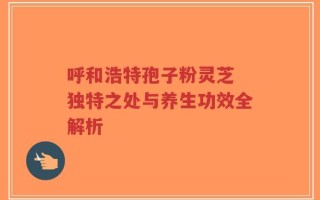 呼和浩特孢子粉灵芝 独特之处与养生功效全解析