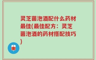 灵芝菌泡酒配什么药材最佳(最佳配方：灵芝菌泡酒的药材搭配技巧)