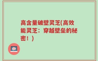 高含量破壁灵芝(高效能灵芝：穿越壁垒的秘密！)
