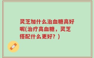 灵芝加什么治血糖高好呢(治疗高血糖，灵芝搭配什么更好？)