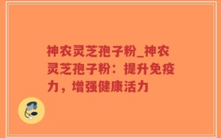 神农灵芝孢子粉_神农灵芝孢子粉：提升免疫力，增强健康活力