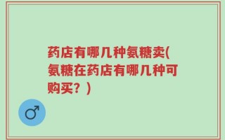 药店有哪几种氨糖卖(氨糖在药店有哪几种可购买？)