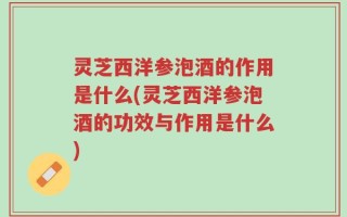 灵芝西洋参泡酒的作用是什么(灵芝西洋参泡酒的功效与作用是什么)