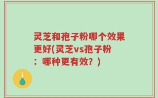 灵芝和孢子粉哪个效果更好(灵芝vs孢子粉：哪种更有效？)