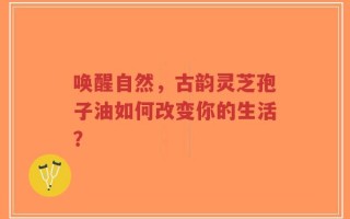 唤醒自然，古韵灵芝孢子油如何改变你的生活？