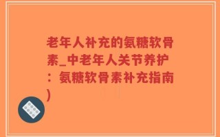 老年人补充的氨糖软骨素_中老年人关节养护：氨糖软骨素补充指南)
