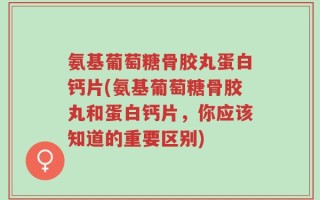 氨基葡萄糖骨胶丸蛋白钙片(氨基葡萄糖骨胶丸和蛋白钙片，你应该知道的重要区别)