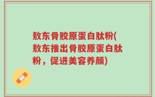 敖东骨胶原蛋白肽粉(敖东推出骨胶原蛋白肽粉，促进美容养颜)