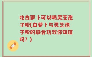 吃白萝卜可以喝灵芝孢子粉(白萝卜与灵芝孢子粉的联合功效你知道吗？)