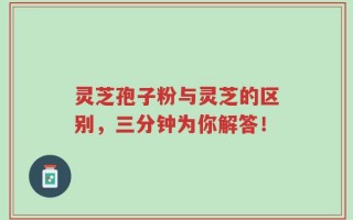 灵芝孢子粉与灵芝的区别，三分钟为你解答！