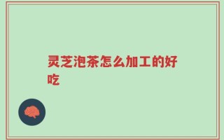 灵芝泡茶怎么加工的好吃
