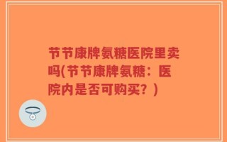 节节康牌氨糖医院里卖吗(节节康牌氨糖：医院内是否可购买？)