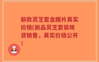 新款灵芝套盒图片真实价格(新品灵芝套装现货销售，真实价格公开！