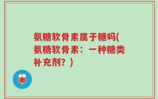 氨糖软骨素属于糖吗(氨糖软骨素：一种糖类补充剂？)
