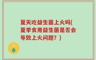 夏天吃益生菌上火吗(夏季食用益生菌是否会导致上火问题？)
