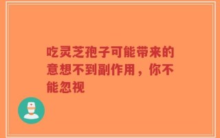 吃灵芝孢子可能带来的意想不到副作用，你不能忽视