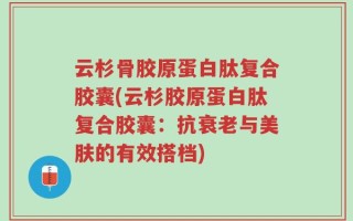 云杉骨胶原蛋白肽复合胶囊(云杉胶原蛋白肽复合胶囊：抗衰老与美肤的有效搭档)