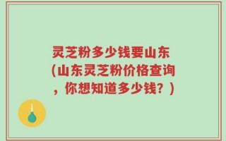 灵芝粉多少钱要山东 (山东灵芝粉价格查询，你想知道多少钱？)