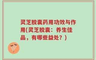 灵芝胶囊药用功效与作用(灵芝胶囊：养生佳品，有哪些益处？)
