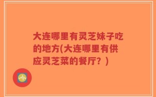 大连哪里有灵芝妹子吃的地方(大连哪里有供应灵芝菜的餐厅？)