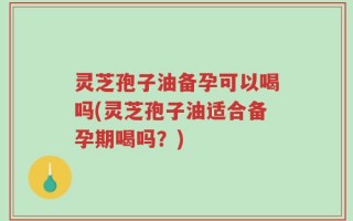灵芝孢子油备孕可以喝吗(灵芝孢子油适合备孕期喝吗？)