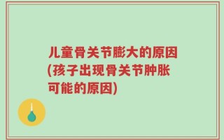 儿童骨关节膨大的原因(孩子出现骨关节肿胀可能的原因)