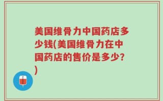 美国维骨力中国药店多少钱(美国维骨力在中国药店的售价是多少？)