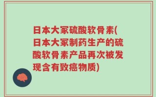 日本大冢硫酸软骨素(日本大冢制药生产的硫酸软骨素产品再次被发现含有致癌物质)
