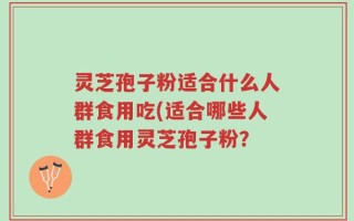 灵芝孢子粉适合什么人群食用吃(适合哪些人群食用灵芝孢子粉？