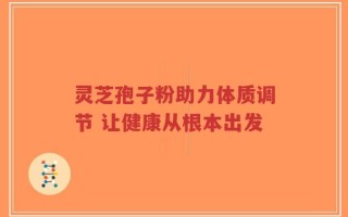 灵芝孢子粉助力体质调节 让健康从根本出发