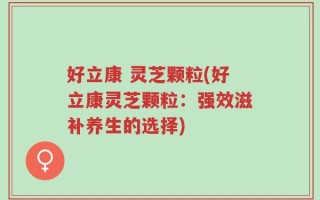 好立康 灵芝颗粒(好立康灵芝颗粒：强效滋补养生的选择)