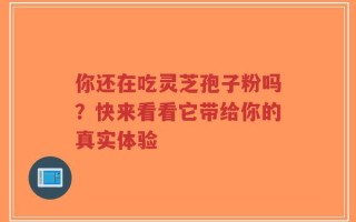 你还在吃灵芝孢子粉吗？快来看看它带给你的真实体验