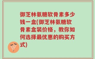 御芝林氨糖软骨素多少钱一盒(御芝林氨糖软骨素盒装价格，教你如何选择最优惠的购买方式)
